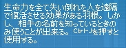 生命力を全て失い倒れた人を遠隔で復活させる効果がある羽根。しかし、相手の名前を知っているときのみ使うことが出来る。Ctrl-Jを押すと使用する。
