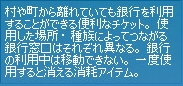 村や町から離れていても銀行を利用することができる便利なチケット。使用した場所・種族によってつながる銀行窓口はそれぞれ異なる。銀行の利用中は移動できない。一度使用すると消える消耗アイテム。